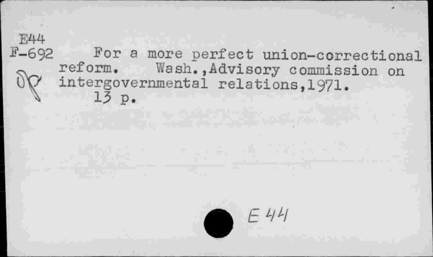 ﻿E44
E-692
reform. Wash.,Advisory commis Cy intergovernmental relations,1971 X 13 p.
ï'or a more perfect union-correctional Advisory commission on
E z/z/